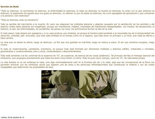 Sermón de Buda

"Todo es doloroso: el nacimiento es doloroso, la enfermedad es dolorosa, la vejez es dolorosa, la muerte es dolorosa, la unión con lo que amamos es
doloroso, la separación de aquello que nos gusta es doloroso, no obtener lo que se desea es doloroso, los cinco agregados de apropiación [ que componen
a la persona ] son dolorosos"

"Todo es doloroso, todo es transitorio"

Todo es penible del nacimiento a la muerte. En vano nos alegraran los múltiples placeres y alegrías causados por la satisfacción de los sentidos y del
espíritu; todos estos placeres son engañosos, porque son transitorios, frágiles, mezclados de impresiones desagradables. Los miedos, las decepciones, el
hambre, la sed, las enfermedades, los accidentes, las penas, los lutos, los sufrimientos forman la tela de la vida.

Si todo placer, toda alegría son pasajeros y si su cese produce una molestia, es porque el hombre está sometido a la inexorable ley de la temporalidad (en
sánscrito: anityatâ, pali: aniccatâ), que todo está limitado en el tiempo como en el espacio, que todo tiene un principio y un final, que nada es eterno y
todo cambia.

La cosa que se desea se altera, luego se destruye. La flor que nos gustaba se marchita, luego se reduce a polvo. El ser que amamos envejece, luego
muere.

Si todo es impermanente, cambiante, transitorio, es porque todo está formado por elementos múltiples y distintos (dhâti), materiales o mentales,
generándose y condicionándose unos a otros, combinándose y descombinándose.

Todo está sometido a la ley universal de la ausencia de "si", de sustancia, de esencia de las cosas (anâtman). Tal principio derriba el mensaje esencial del
hinduismo, que propugna precisamente que todos los seres vivos tienen un alma. Todo es pues vacío (çûnya), vacío de "sí", de naturaleza propia.

La vida budista no es sin embargo la nada, sino algo extremadamente sutil en la frontera del ser y la nada, algo que las concepciones de la física nos
permiten entrever con los inmensos vacíos que separan una de otras a las partículas infinitodecimales que constituyen la materia y con las ondas
impalpables que determinan las propiedades de esta.




martes, 23 de octubre de 12
 