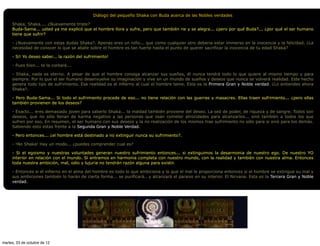 Diálogo del pequeño Shaka con Buda acerca de las Nobles verdades

     Shaka, Shaka.... ¿Nuevamente triste?
     Buda-Sama... usted ya me explicó que el hombre llora y sufre, pero que también rie y se alegra... ¿pero por qué Buda?... ¿por qué el ser humano
     tiene que sufrir?

     - ¿Nuevamente con estas dudas Shaka?. Apenas eres un niño... que como cualquier otro deberia estar immerso en la inocencia y la felicidad. ¿La
     necesidad de conocer lo que se abate sobre el hombre es tan fuerte hasta el punto de querer sacrificar la inocencia de tu edad Shaka?

     - Sí! Yo deseo saber... la razón del sufrimiento!

     - Pues bien... te la contaré...

     - Shaka, nada es eterno. A pesar de que el hombre consiga alcanzar sus sueños, él nunca tendrá todo lo que quiere al mismo tiempo y para
     siempre. Por lo que el ser humano desenvuelve su imaginación y vive en un mundo de sueños y deseos que nunca se volverá realidad. Este hecho
     genera todo tipo de sufrimiento. Esa realidad es el infierno al cual el hombre teme. Esta es la Primera Gran y Noble verdad. ¿Lo entiendes ahora
     Shaka?.

     - Pero Buda-Sama... Si todo el sufrimiento procede de eso... no tiene relación con las guerras y masacres. Ellas traen sufrimiento... ¿pero ellas
     también provienen de los deseos?

     - Exacto... eres demasiado joven para saberlo Shaka... la maldad también proviene del deseo. La sed de poder, de riqueza y de sangre. Todos son
     deseos, que no sólo llenan de karma negativo a las personas que osan cometer atrocidades para alcanzarlos... sinó también a todos los que
     sufren por eso. En resumen, el ser humano con sus deseos y la no realización de los mismos trae sufrimiento no sólo para si sinó para los demás.
     Sabiendo esto estas frente a la Segunda Gran y Noble Verdad.

     - Pero entonces... ¿el hombre está destinado a no extinguir nunca su sufrimiento?.

     - !No Shaka! Hay un modo... ¿puedes comprender cual es?

     - Si el egoismo y nuestras voluntades generan nuestro sufrimiento entonces... si extinguimos la desarmonia de nuestro ego. De nuestro YO
     interior en relación con el mundo. Si entramos en harmonia completa con nuestro mundo, con la realidad y también con nuestra alma. Entonces
     toda nuestra ambición, mal, odio y lujuria no tendrán razón alguna para existir.

     - Entonces si el infierno en el alma del hombre es todo lo que ambiciona y lo que el mal le proporciona entonces si el hombre se extingue su mal y
     sus ambiciones también lo harán de cierta forma... se purificará.. y alcanzará el paraiso en su interior. El Nirvana. Esta es la Tercera Gran y Noble
     verdad.




martes, 23 de octubre de 12
 