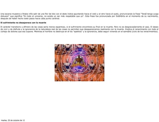 Una escena muestra a Shaka niño salir de una flor de loto con el dedo índice apuntando hacia el cielo y el otro hacia el suelo, pronunciando la frase "Tenjô tenga yuiga
dokuson" que significa "En todo el universo, no existe un ser más respetable que yo". Esta frase fue pronunciada por Siddhârta en el momento de su nacimiento,
después de haber hecho siete pasos hacia cada punto cardinal.

El sufrimiento no desaparece con la muerte

El carácter transitorio y efímero de las cosas sería menos espantoso, si el sufrimiento encontrara su final en la muerte. Pero no es desgraciadamente el caso. El deseo
de vivir y de disfrute y la ignorancia de la naturaleza real de las cosas no permiten que desaparezcamos realmente con la muerte. Implica el renacimiento con todo el
cortejo de dolores que eso supone. Mientras el hombre no destruya en él los "apetitos" y la ignorancia, debe seguir viviendo en el samsâra (ciclo de los renacimientos).




martes, 23 de octubre de 12
 