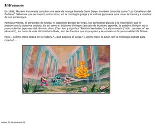 Introducción
   En 1986, Masami Kurumada concibió una serie de manga llamada Saint Seiya, también conocida como “Los Caballeros del
   Zodíaco”. Sabemos que se inspiró, entre otros, en la mitología griega y la cultura japonesa para crear la trama y a muchos
   de sus personajes.

   Particularmente, el personaje de Shaka, el caballero dorado de Virgo, fue concebido gracias a la inspiración que le
   proporcionó la doctrina budista. Es así como el budismo Shingon (escuela de budismo japonés, la palabra Shingon es la
   pronunciación japonesa del término chino Zhen Yan y significa “Palabra Verdadera”) y Vijnanavada (“sólo conciencia” en
   sánscrito), así como la vida del histórico Buda, son las fuentes que impregnan y se reúnen en la personalidad de Shaka.

   Pero... ¿cómo entra Shaka en la historia?, ¿qué papeles el juega? y ¿cómo hace el autor con la mitología budista para
   crearlo? ...




martes, 23 de octubre de 12
 
