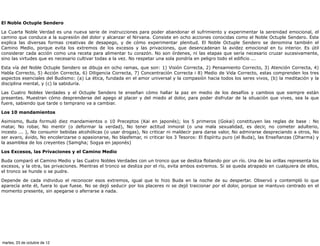 El Noble Octuple Sendero

La Cuarta Noble Verdad es una nueva serie de instrucciones para poder abandonar el sufrimiento y experimentar la serenidad emocional, el
camino que conduce a la supresión del dolor y alcanzar el Nirvana. Consiste en ocho acciones conocidas como el Noble Octuple Sendero. Este
explica las diversas formas creativas de desapego, y de cómo experimentar plenitud. El Noble Octuple Sendero se denomina también el
Camino Medio, porque evita los extremos de los excesos y las privaciones, que desencadenan la avidez emocional en tu interior. Es útil
considerar cada acción como una receta para alimentar tu corazón. No son órdenes, ni las etapas que sería necesario cruzar sucesivamente,
sino las virtudes que es necesario cultivar todas a la vez. No respetar una sola pondría en peligro todo el edificio ...

Esta vía del Noble Octuple Sendero se dibuja en ocho ramas, que son: 1) Visión Correcta, 2) Pensamiento Correcto, 3) Atención Correcta, 4)
Habla Correcto, 5) Acción Correcta, 6) Diligencia Correcta, 7) Concentración Correcta i 8) Medio de Vida Correcto, estas comprenden los tres
aspectos esenciales del Budismo: (a) La ética, fundada en el amor universal y la compasión hacia todos los seres vivos, (b) la meditación y la
disciplina mental, y (c) la sabiduría.

Las Cuatro Nobles Verdades y el Octuple Sendero te enseñan cómo hallar la paz en medio de los desafíos y cambios que siempre están
presentes. Muestran cómo desprenderse del apego al placer y del miedo al dolor, para poder disfrutar de la situación que vives, sea la que
fuere, sabiendo que tarde o temprano va a cambiar.

Los 10 mandamientos

Asimismo, Buda formuló diez mandamientos o 10 Preceptos (Kai en japonés); los 5 primeros (Gokai) constituyen las reglas de base : No
matar, No robar, No mentir (o deformar la verdad), No tener actitud inmoral (o una mala sexualidad, es decir, no cometer adulterio,
incesto ... ), No consumir bebidas alcohólicas (o usar drogas), No criticar ni maldecir para darse valor, No admirarse despreciando a otros, No
ser avaro, ávido, No encolerizarse o apasionarse, No blasfemar, ni criticar los 3 Tesoros: El Espíritu puro (el Buda), las Enseñanzas (Dharma) y
la asamblea de los creyentes (Samgha; Sogya en japonés)

Los Excesos, las Privaciones y el Camino Medio

Buda comparó el Camino Medio y las Cuatro Nobles Verdades con un tronco que se desliza flotando por un río. Una de las orillas representa los
excesos, y la otra, las privaciones. Mientras el tronco se desliza por el río, evita ambos extremos. Si se queda atrapado en cualquiera de ellos,
el tronco se hunde o se pudre.

Depende de cada individuo el reconocer esos extremos, igual que lo hizo Buda en la noche de su despertar. Observó y contempló lo que
aparecía ante él, fuera lo que fuese. No se dejó seducir por los placeres ni se dejó traicionar por el dolor, porque se mantuvo centrado en el
momento presente, sin apegarse o aferrarse a nada.




martes, 23 de octubre de 12
 