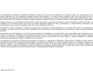 Las enseñanzas principales del Budismo son directas y prácticas. No se pide a los budistas una fe ciega en ellas, sino comprobarlas con la
propia experiencia. En las enseñanzas budistas hay principios sencillos y, al mismo tiempo, radicales, tales como que nada es fijo ni
permanente, que todas las acciones tienen consecuencias y, principalmente, que el cambio es inherente en todo y que es posible llevar a cabo
este cambio de forma consciente. El Budismo dirige su mensaje a cualquier persona, sin distinción de raza, nacionalidad, género o escolaridad.

El factor decisivo en la transformación personal es la mente. Muchos de los métodos del Budismo tienen la finalidad de incidir sobre ésta. La
meditación es una forma práctica con la cual se pueden desarrollar estados de calma, concentración y discernimiento, para llegar a la
comprensión de uno mismo, de los demás, de la vida y de la realidad tal como son.

El Budismo no busca evangelizar u obligar a las personas a convertirse a sus enseñanzas. Sí, en cambio, busca poner su mensaje a la
disposición de aquel a quien le interese. Se entiende que cada cual es libre de tomar del Budismo lo que necesite cuando se sienta preparado
para ello.

El propósito de sus enseñanzas no es más que el de erradicar la insatisfacción y el sufrimiento, cuya causa última según el budismo es la
ilusión o la ignorancia, entendida como la percepción incorrecta de la auténtica naturaleza de la existencia. Por ello el cese definitivo de esta
situación se denomina el despertar. Para guiar el esfuerzo necesario para alcanzar ese nuevo estado, el budismo desarrolla y prescribe
prácticas de entrenamiento mental, la disciplina ética y el estudio.

La meditación es el corazón del modo de vida budista. Se trata de un método para comprender nuestra mente y trabajar con ella. Primero
aprendemos a identificar los estados mentales negativos, conocidos como engaños, y a cultivar mentes positivas. Con la meditación superamos
nuestros engaños y nos familiarizamos con estados mentales virtuosos. En la vida diaria debemos mantener los estados mentales que
hayamos cultivado durante la meditación y utilizar la sabiduría para solucionar nuestros problemas. A medida que nuestra mente se haga más
virtuosa iremos actuando de manera más constructiva e incluso podremos beneficiar a los demás.




martes, 23 de octubre de 12
 