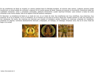 En las enseñanzas de Buda se muestra un camino gradual hacia la felicidad duradera. Al recorrer este camino, cualquier persona puede
transformar su actual estado de confusión y egoísmo en la mente gozosa de Buda. Después de alcanzar la iluminación, tendremos todas las
cualidades necesarias –amor y compasión universales, sabiduría omnisciente y poder espiritual ilimitado– para conducir a todos los seres
sintientes a ese mismo estado. Este es el objetivo final del budismo mahayana.

En Resumen: La enseñanza de Buda es un modo de vivir, no un modo de creer. Sus enseñanzas son muy cientificas, muy empiricas, muy
practicas. El no es un filosofo, no es un metafisico. Es un hombre con los pies en la tierra. Buda dice: Puedes cambiar tu vida, las creencias no
son necesarias. De hecho, las creencias son barreras que impiden el verdadero cambio. Empieza sin creencias, empiezas sin metafisica,
empiezas sin dogmas. Comienza absolutamente desnudo y despojado, sin teologia, sin ideologia. Empiezas vacio, Ese es el unico modo de
llegar a la verdad.




martes, 23 de octubre de 12
 