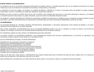 El Buda histórico y los Bodhisattvas

Los buddhas que ves en los templos representan básicamente al Buddha histórico y al Buddha espiritual, pero no son objetos de devoción de la misma
manera que lo son los símbolos en el Occidente de los Santos, la Virgen María, o JesuCristo.

La adoración en sí de una imagen, una estatua, un concepto de Buddha, o Buddha en sí mismo, no te puede salvar. De Buddha no puedes conseguir
buena salud, ni dinero, ni beneficios de ningún tipo. Buddha no puede hacer nada por ti.

Buddha no es dios, ni santo, ni profeta. Nunca lo fue. Fue un hombre, como cualquier otro, pero tuvo un nacimiento afortunado y oportuno, y el intelecto
y el carácter para abrir las puertas a su propia naturaleza, y para ver cuál era la naturaleza de todos los seres.

Las imágenes y estatuas de Buddha son símbolos que representan al buddha que está dentro ti. Buddha vio que la verdad de la propia naturaleza es igual
para todos, y que ésta verdad está dentro de cada persona, escondida bajo una manta manchada de IGNORANCIA, puesta allí por Mara

Los Bodhisattvas

Los principales Buddhas son: Amitabha, Aksobhya, Ratnasambhava, Amoghasiddhi, y Vairochana. Representan varios aspectos de Buddha y, por tanto,
representan varios aspectos de tu propia naturaleza.

Para muchos occidentales, los Bodhisattvas que ven en los templos Buddhistas parecen muy raros y extraños, con todos sus brazos y sus formas tan
exóticas. Sin embargo, su función no es fundamentalmente diferente de la de los Santos Cristianos.

En el Buddhismo popular, los laicos utilizan a los Bodhisattvas para hacer peticiónes.

Los Santos Cristianos, los Bodhisattvas Buddhistas y las manifestaciones Hindúes sólo funcionan verdaderamente si se eliminan la superstición, las
ceremonias, rituales y dogma y se les restaura a su verdadera función.

Hay ocho Bodhisattvas principales. Se llaman Mahasattvas.

Avalokitesvara que representa Compasión con Sabiduría
Manjushri que representa Sabiduría con Compasión
Samantabhadra que representa Amor Benevolente
Ksitigarbha que representa la Salvación de las tormentas infernales
Mahasthamaprapta que es la Fuerza que necesitas para la liberación
Vajrapani que es el Dominio sobre las Pasiones y Deseos
Ratnapani que es la fruición de los Beneficios del Dharma
Visvapani que es la Realización infalible

Cada uno de ellos tiene varias formas y manifestaciones que pueden transformarse para el beneficio de todos los seres. Puedes caer en la trampa de
pensar que son espíritus o otro fenómeno, pero eso no es cierto.

Cada manifestación es simplemente una manera distinta de poder ayudar a una persona a realizar una experiencia directa apropiada.




martes, 23 de octubre de 12
 