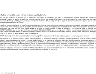 ¿Cuáles son las diferencias entre el hinduismo y el budismo?.

No hay que confundir el budismo con el hinduismo, este último es una forma que toma el brahmamismo a partir del siglo XII cuando se
empieza a dividir en sectas, procede del vedismo, religión de las fuerzas de la naturaleza, se caracteriza por la creencia en una divinidad
superior (Brahma) asistido por numerosas divinidades (Vishnú y Shiva entre otros), la creencia en la transmigración de las almas y la
presencia de un sistema de castas.

Según el hinduismo, el alma es imperfecta cuando llega sobre tierra. Debe sufrir numerosas encarnaciones comenzando por la parte baja de la
escala en el reino mineral, luego en el vegetal, a continuación el animal, antes de acceder al reino humano. Debe cruzar todas las etapas de la
conciencia de cada uno de estos reinos antes de acceder al nivel superior y pasar al siguiente. Esta creencia lleva el nombre de
METEMPSICOSIS, que no hay que confundir con la de la REENCARNACIÓN, que es la migración del alma humana, después de la muerte, en
otro cuerpo siempre humano. La reencarnación es la creencia de que una esencia individual de la persona (mente, alma, consciencia, energía)
vive en un cuerpo en la tierra varias veces y no sólo una.

NOTA: Transmigración, Reencarnación y Renacimiento, significan respectivamente migrar a través, volver a encarnar y volver a nacer.

La creencia en la reencarnación ha estado presente en toda la humanidad desde sus orígenes. Desde la prehistoria hasta el neolítico hasta
llegar a las religiones egipcia, griega y romana. Está presente en la mayoría de religiones orientales, como hinduísmo, budismo y taoismo, y
también en la mayoría de religiones africanas y tribales de América y Oceanía. En la historia de la humanidad, la creencia de que una persona
fallecida volverá a vivir o aparecer con otro cuerpo ha sobrevivido incluso dentro de las religiones judeocristianas (Cristianismo, Juadísmo e
Islam). Son prácticamente las únicas que no la contemplan, pero han permanecido bajo la forma de diversas herejías y posturas no oficiales.

Todas las religiones llamadas con origen en el hinduísmo afirman que la reencarnación existe en un ciclo sin fin, mientras las buenas acciones o
métodos religiosos no sean suficientes para causar una liberación o cese de este ciclo.




martes, 23 de octubre de 12
 