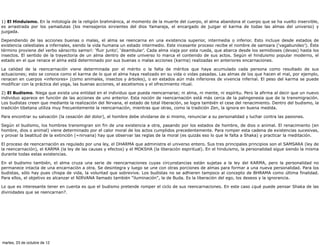 1) El Hinduismo. En la mitología de la religión brahmánica, al momento de la muerte del cuerpo, el alma abandona el cuerpo que se ha vuelto inservible,
es arrastrada por los yamadutas (los mensajeros sirvientes del dios Yamaraja, el encargado de juzgar el karma de todas las almas del universo) y
juzgada.

Dependiendo de las acciones buenas o malas, el alma se reencarna en una existencia superior, intermedia o inferior. Esto incluye desde estados de
existencia celestiales a infernales, siendo la vida humana un estado intermedio. Este incesante proceso recibe el nombre de samsara (‘vagabundeo’). Éste
término proviene del verbo sánscrito samsrí: ‘fluir junto’, ‘deambular’. Cada alma viaja por esta rueda, que abarca desde los semidioses (devas) hasta los
insectos. El sentido de la trayectoria de un alma dentro de este universo lo marca el contenido de sus actos. Según el hinduismo popular moderno, el
estado en el que renace el alma está determinado por sus buenas o malas acciones (karma) realizadas en anteriores encarnaciones.

La calidad de la reencarnación viene determinada por el mérito o la falta de méritos que haya acumulado cada persona como resultado de sus
actuaciones; esto se conoce como el karma de lo que el alma haya realizado en su vida o vidas pasadas. Las almas de los que hacen el mal, por ejemplo,
renacen en cuerpos «inferiores» (como animales, insectos y árboles), o en estados aún más inferiores de vivencia infernal. El peso del karma se puede
modificar con la práctica del yoga, las buenas acciones, el ascetismos y el ofrecimiento ritual.

2) El Budismo. Niega que exista una entidad en el individuo que pueda reencarnarse; ni alma, ni mente, ni espíritu. Pero la afirma al decir que un nuevo
individuo aparece en función de las acciones de uno anterior. Esta noción de reencarnación está más cerca de la palingenesia que de la transmigración.
Los budistas creen que mediante la realización del Nirvana, el estado de total liberación, se logra también el cese del renacimiento. Dentro del budismo, la
tradición tibetana utiliza muy frecuentemente la reencarnación, mientras que otras, como la tradición Zen, la ignora en buena medida.

Para encontrar su salvación (la cesación del dolor), el hombre debe olvidarse de si mismo, renunciar a su personalidad y luchar contra las pasiones.

Según el budismo, los hombres transmigran sin fin de una existencia a otra, pasando por los estados de hombre, de dios o animal. El renacimiento (en
hombre, dios o animal) viene determinado por el calor moral de los actos cumplidos precedentemente. Para romper esta cadena de existencias sucesivas,
y provar la beatitud de la extinción (=nirvana) hay que observar las reglas de la moral (es quizás eso lo que le falta a Shaka) y practicar la meditación.

El proceso de reencarnación es regulado por una ley, el DHARMA que administra el universo entero. Sus tres principales principios son el SAMSARA (ley de
la reencarnación), el KARMA (la ley de las causas y efectos) y el MOKSHA (la liberación espiritual). En el hinduismo, la personalidad sigue siendo la misma
durante todas estas existencias.

En el budismo también, el alma cruza una serie de reencarnaciones cuyas circunstancias están sujetas a la ley del KARMA, pero la personalidad no
permanece intacta de una encarnación a otra. Se desintegra y luego se une con otras porciones de almas para formar a una nueva personalidad. Para los
budistas, sólo hay pues chispa de vida, la voluntad que sobrevive. Los budistas no se adhieren tampoco al concepto de BHRAMA como última finalidad.
Para ellos, el objetivo es alcanzar el NIRVANA llamado también "iluminación", la de Buda. Es la liberación del ego, los deseos y la ignorancia.

Lo que es interesante tener en cuenta es que el budismo pretende romper el ciclo de sus reencarnaciones. En este caso ¿qué puede pensar Shaka de las
divinidades que se reencarnan?.




martes, 23 de octubre de 12
 