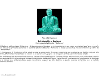 Más información :
                                                      Introducción al Budismo
                                                   Enciclopedia Wikipedia "Budismo"
El Budismo, a diferencia del Cristianismo y de las religiones occidentales, no ha concebido nunca una noción semejante a la de "alma inmortal",
de allí que las principales corrientes en occidente (Budismo tibetano o Mahayana en todas sus escuelas), no usen el término y hablen de
"Renacimiento".

3. Cristianismo. El Cristianismo oficial actual rechaza la reencarnación de manera mayoritaria por considerarla una doctrina contraria a la
Biblia, difícilmente armonizable con la creencia en la reencarnación, y ajena a la concepción salvífica que mantiene esta religión.

No obstante algunas denominaciones cristianas, tratadas como apóstatas por la corriente principal del cristianismo, han promovido la creencia
en la reencarnación (principalmente el Nuevo Pensamiento e iglesias de la Nueva Era) o espíritus (muchas iglesias espiritualistas se identifican
a sí mismas como cristianas). Estos grupos normalmente aseguran que tales doctrinas se pueden encontrar en la Biblia o en la tradición
cristiana primitiva.




martes, 23 de octubre de 12
 