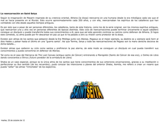 La reencarnación en Saint Seiya

Según la imaginación de Masami inspirada de su creencia oriental, Athena (la diosa) reencarna en una humana desde la era mitológica cada vez que el
mal se hacia presente en el Mundo. Esto ocurre aproximadamente cada 200 años, y con ella, reencarnaban los espíritus de los caballeros que han
combatido con ella desde aquellos tiempos antiguos.

Es por esto que a pesar de ser personas diferentes, los caballeros, tanto de esta historia, como los de la serie original, son los mismos espíritus antiguos,
que reencarnan una y otra vez en personas diferentes de épocas distintas. Este ciclo de reencarnaciones puede terminar únicamente si aquel caballero
consigue un discípulo y puede transferirle todos sus conocimientos a él, para que así este aprendiz continúe su camino como defensor de Athena. Si logra
este cometido, su alma puede por fin descansar en paz ya que le ha pasado a otro su misión como protector de la diosa.

Existen aún almas de los santos que pelearon desde la Era Mitóliga junto con Atenea. Pegasus es el mejor ejemplo, su destino es y siempre será herir al
dios Hades y pelear hasta el último en una "guerra santa". Asi que Tenma, Seiya y toda las reencarnaciones de Pegaso son la mano derecha decisiva de
dicha batalla...

Existen almas que cedieron su ciclo como santos y prefirieron la paz eterna, de este modo se consiguen un discípulo en cual pueda transferir sus
conocimientos y pueda convertirse en defensor de Atenea.

Tal como es el caso del Patriarca de The Lost Canvas (antiguo santo de Cáncer) entrenando a Manigoldo (Santo de Cáncer de esa era), o Dohko de Libra
dando conocientos a Shiryu (futuro poratdor de la armadura de Libra)

Shaka es un caso especial, porque es la única alma de los santos que tiene conocimientos de sus anteriores encarnaciones, gracias a su meditación o
perfeccionar su 8vo sentido (de los recuerdos)...pudo conocer las intenciones o planes del anterior Shaka, Asmita, me refiero a crear un rosario que
pueda "sellar" las almas "inmortales" de los espectros.




martes, 23 de octubre de 12
 