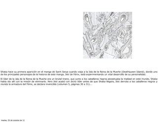 Shaka hace su primera aparición en el manga de Saint Seiya cuando viaja a la Isla de la Reina de la Muerte (Deathqueen Island), donde uno
de los principales personajes de la historia de este manga, Ikki de Fénix, está experimentando un vital desarrollo de su personalidad.

El líder de la isla de la Reina de la Muerte era un brutal tirano, que junto a los caballeros negros perpetuaba la maldad en este mundo, Shaka
había ido allí con la misión de eliminarlo. Pero Ikki acabó con dicho líder antes de que Shaka llegara, Ikki derrota a los caballeros negros y
reviste la armadura del Fénix, se declara invencible (volumen 5, páginas 30 a 31)...




martes, 23 de octubre de 12
 