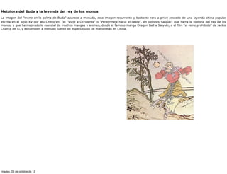 Metáfora del Buda y la leyenda del rey de los monos
La imagen del "mono en la palma de Buda" aparece a menudo, esta imagen recurrente y bastante rara a priori procede de una leyenda china popular
escrita en el siglo XV por Wu Cheng'en, (el "Viaje a Occidente" o "Peregrinaje hacia el oeste", en japonés Saiyûki) que narra la historia del rey de los
monos, y que ha inspirado lo esencial de muchos mangas y animes, desde el famoso manga Dragon Ball a Saiyuki, o el film "el reino prohibido" de Jackie
Chan y Jet Li, y es también a menudo fuente de espectáculos de marionetas en China.




martes, 23 de octubre de 12
 