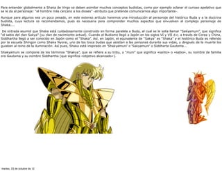Para entender globalmente a Shaka de Virgo se deben asimilar muchos conceptos budistas, como por ejemplo aclarar el curioso apelativo que
se le da al personaje: “el hombre más cercano a los dioses” -atributo que pretende comunicarnos algo importante-.

Aunque para algunos sea un poco pesado, en este extenso artículo haremos una introducción al personaje del histórico Buda y a la doctrina
budista, cuya lectura os recomendamos, pues es necesaria para comprender muchos aspectos que envuelven al complejo personaje de
Shaka....

 De entrada asumid que Shaka está cuidadosamente construido en forma paralela a Buda, al cual se le solía llamar “Sakyamuni”, que significa
“el sabio del clan Sakya” (su clan de nacimiento actual). Cuando el Budismo llegó a Japón en los siglos VI y VII d.c. a través de Corea y China,
Siddhartha llegó a ser conocido en Japón como el “Shaka”. Así, en Japón, el equivalente de “Sakya” es “Shaka” y el histórico Buda es referido
por la escuela Shingon como Shaka Nyorai, uno de los trece budas que asistían a las personas durante sus vidas, y después de la muerte los
guiaban al reino de la iluminación. Así pues, Shaka está inspirado en 'Shakyamuni' o 'Sakyamuni' o Siddharta Gautama...

Shakyamuni se compone de los términos “Shakya”, que se refiere a su tribu, y “muni” que significa «santo» o «sabio», su nombre de familia
era Gautama y su nombre Siddhartha (que significa «objetivo alcanzado»).




martes, 23 de octubre de 12
 