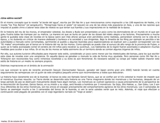 ¿Una sátira social?

En el mismo concepto que la novela “al borde del agua”, escrita por Shi Nai An y que mencionamos como inspiración a los 108 espectros de Hades, o la
novela “los Tres Reinos” (el sangokuchi), “Peregrinaje hacia el oeste” (el saiyuki) es una de las obras más populares en Asia, y una de las razones que
impulsó al pueblo chino a adorar esta clase de relatos es que tenían sus fuentes y sus inspiraciones en la realidad de la época.

En la historia del rey de los monos, el emperador celestial, los dioses y Buda son presentados un poco como los dominadores de un mundo en el que san
goku frustra todas las trampas por su malicia. La manera en que se burla sin parar de los dioses del relato alegra a los lectores. Precisamente a mucha
gente le gustaba esta clase de novelas en la época (pero aún más ahora) porque eran percibidos como realistas, peinandoen sintonía con la vida de la
época, y no dudando en criticar de manera alabeada y burlesca a la sociedad y sus dirigentes. Bajo la dinastía de los Ming por ejemplo se percibía a las
autoridades a menudo como corrompidas, oprimiendo al pueblo y algunas leyendas poco esperanzadoras se explican aún y pueden corresponder con los
"81 males" encontrados por el bonzo en la historia del rey de los monos. Como ejemplo se puede citar al eunuco de alto rango de la provincia de Fujian, a
quien se le había aconsejado comer el cerebro de mil niños para recobrar su juventud.. Los habitantes de la región fueron acechados e adoptaron muchas
medidas para ocultar a sus niños. En el rey de los monos se habla asimismo de un territorio donde se comían algunos órganos de niños.

Por ello, sus autores tuvieron dificultades para imponer este estilo, considerado un poco como menor por los intelectuales del tiempo, para los que escribir
esta clase de novelas eran una vergüenza. En aquella época se ganaban a menudo la vida de forma muy ajustada. Pero personas como Shi Nai An y
Tcheng'en son reconocidos hoy como inmensos novelistas y su éxito es aún fenomenal. Es necesario saludar su coraje por haber sabido imponer este
estilo de historia en un medio no siempre propicio.

Distintas inspiraciones en el ámbito de la animación

Los que conocen la serie de reciente animación Saiyuki (Gensomaden Saiyuki, ganador del Japan anime gran prix 2000) habrán tenido en cuenta
seguramente las semejanzas con el guión de este simpático pequeño anime que recomendamos a todos que descubran.

La historia hace claramente eco de la leyenda: el bonzo es esta vez llamado Genzô Sanzo, que se ve confiar por el trío celestial la misión de impedir que
el monstruo Gyumao resucite. La Tierra donde se desarrolla esta historia es una Tierra imaginaria donde los monstruos y los humanos, después de un
largo período de paz se destruyen mútuamente desde hace algún tiempo. Los monstruos se vuelven agresivos a causa precisamente de la perspectiva de
la resurrección de Gyumao. Genzo Sanzo, en su misión y su viaje, será llevado a hombros por 3 monstruos: Sa Gojo, Sho Hakkai, y.. San Goku. Los 3 son
muy diferentes de los otros monstruos, son los únicos en escapar precisamente del comportamiento agresivo de los otros monstruos. Los 3 camaradas de
Sanzo se asemejan mucho a los 3 camaradas del bonzo de la leyenda, si ven la serie ustedes verán que es neto. Además, el viaje que efectúan a
continuación está plagado de paralelos con el viaje legendario narrado en “Viaje al oeste”.




martes, 23 de octubre de 12
 
