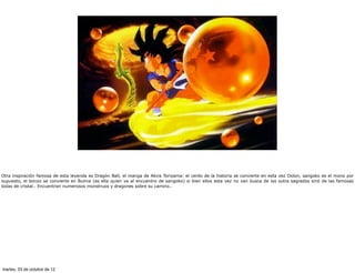 Otra inspiración famosa de esta leyenda es Dragón Ball, el manga de Akira Toriyama: el cerdo de la historia se convierte en esta vez Oolon, sangoko es el mono por
supuesto, el bonzo se convierte en Bulma (es ella quien va al encuentro de sangoko) si bien ellos esta vez no van busca de los sutra sagrados sinó de las famosas
bolas de cristal.. Encuentran numerosos monstruos y dragones sobre su camino..




martes, 23 de octubre de 12
 