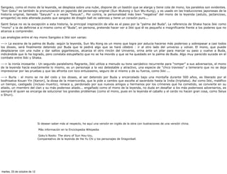 Sangoko, como el mono de la leyenda, se desplaza sobre una nube, dispone de un bastón que se alarga y tiene cola de mono, los paralelos son evidentes.
"Son Goku" es también la pronunciación en japonés del personaje original (Sun Wukong o Sun Wu-Kung), y es usado en las traducciones japonesas de la
historia original, llamado "Saiyuki" o a veces "Seiyuki".. Por contra, la personalidad más bien "negativa" del mono de la leyenda (astuto, jactancioso,
arrogante) es esta alterada puesto que sangoko de dragón ball es valeroso y tiene un corazón puro...

Saint Seiya no es la excepción a esta historia, la principal inspiración de ella es el paso por la “palma del Buda”. La referencia de Shaka hacia Ikki como
“mono” y la de definirse a si mismo como el “Buda”, en persona, pretende hacer ver a Ikki que él es pequeño e insignificante frente a los poderes que no
alcanza a comprender.

Las analogías entre el rey mono Sangoko e Ikki son varias:

---> La escena de la palma de Buda: según la leyenda, Sun Wu Kong es un mono que logra por astucia hacerse más poderoso y sobrepasar a casi todos
los dioses, será finalmente detenido por Buda que le pedirá algo que se hará célebre : ir al otro lado del universo y volver. El mono, que puede
desplazarse con una nube y dar saltos gigantescos, alcanza el otro rincón del Universo, orina ante un pilar para marcar su paso y vuelve a Buda,
indicándole que lo ha logrado, pero constata estupefacto que no se ha movido y que se ha quedado en la palma de Buda. Algo muy parecido sucede en el
combate entre Ikki y Shaka.

---> la ironía incesante : Un segundo paralelismo flagrante, Ikki utiliza a menudo su tono sarcástico recurrente para "romper" a sus adversarios, el mono
de la leyenda hacía exactamente lo mismo, es un personaje a la vez detestable y atractivo, una especie de "chico travieso" y temerario que no se deja
impresionar por las pruebas y que las afronta con loco entusiasmo, seguro de sí mismo y de su fuerza, como Ikki ...

---> Burla : el mono se rie del cielo y los dioses, al ser detenido por Buda y encarcelado bajo una montaña durante 500 años, es liberado por el
bodhisatva Kouan Yin (Kanon), la diosa de la misericordia, que le pide a cambio que escolte al sacerdote hasta la India (tripitaka). Así como Ikki, maléfico
un tiempo, castigado (incluso muerto), renace y, perdonado por sus nuevos amigos y hermanos por los crímenes que ha cometido, se convierte en su
aliado, un miembro del clan y su más poderoso aliado... engañado como el mono de la leyenda, no duda en desafiar a los más poderosos adversarios, es
siempre él quien se encarga de solucionar los grandes problemas (como el mono, pues en la leyenda el caballo y el cerdo no hacen gran cosa, como Seiya
o Shun).




                              Si desean saber más al respecto, he aquí una versión en inglés de la obra con ilustraciones de una versión china.

                              Más información en la Enciclopedia Wikipedia

                               Goku's Roots: The story of Sun Hou-tzu,
                              Compareativo de la leyenda de Hsi Yu Chi y los personajes de Dragonball.




martes, 23 de octubre de 12
 