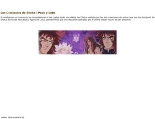 Los Discípulos de Shaka : Pavo y Loto
Si analizamos un momento las constelaciones a las cuales están vinculados las Cloths vestidas por las dos creaciones de anime que son los discípulos de
Shaka, Shiva del Pavo Real y Agora de Lotus, percibiremos que las elecciones operadas por el anime distan mucho de ser anodinas.




martes, 23 de octubre de 12
 