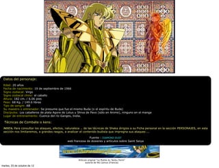 Datos del personaje:
 Edad: 20 años
 Fecha de nacimiento: 19 de septiembre de 1966
 Signo zodiacal: Virgo
 Signo zodiacal chino: el caballo
 Altura: 182 cm. / 6.06 pies
 Peso: 68 Kg. / 149.6 libras
 Tipo de sangre: AB
 Su maestro o entrenador: Se presume que fue el mismo Buda (o el espíritu de Buda)
 Discípulos: Los caballeros de plata Agora de Lotus y Shiva de Pavo (sólo en Anime), ninguno en el manga
 Lugar de entrenamiento: Cuenca del río Ganges, India.

  Técnicas de Combate o kens:
 NOTA: Para consultar los ataques, efectos, naturaleza .. de las técnicas de Shaka dirigios a su Ficha personal en la sección PERSONAJES, en esta
 sección nos limitaremos, a grandes rasgos, a analizar el contenido budista que impregna sus ataques ...

                                                             Fuente : DIAMOND DUST
                                              web francesa de dosieres y artículos sobre Saint Seiya




                                                      Artículo original "Le Mythe du Tenbu Horin"
                                                             autoría de NS Camus (Francia)
martes, 23 de octubre de 12
 
