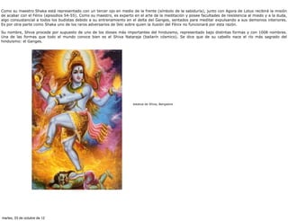 Como su maestro Shaka está representado con un tercer ojo en medio de la frente (símbolo de la sabiduría), junto con Agora de Lotus recibirá la misión
de acabar con el Fénix (episodios 54-55). Como su maestro, es experto en el arte de la meditación y posee facultades de resistencia al miedo y a la duda,
algo consustancial a todos los budistas debido a su entrenamiento en el delta del Ganges, sentados para meditar expulsando a sus demonios interiores.
Es por otra parte como Shaka uno de los raros adversarios de Ikki sobre quien la ilusión del Fénix no funcionará por esta razón.

Su nombre, Shiva procede por supuesto de uno de los dioses más importantes del hinduismo, representado bajo distintas formas y con 1008 nombres.
Una de las formas que todo el mundo conoce bien es el Shiva Nataraja (bailarín cósmico). Se dice que de su cabello nace el río más sagrado del
hinduismo: el Ganges.




                                                                      estatua de Shiva, Bangalore




martes, 23 de octubre de 12
 