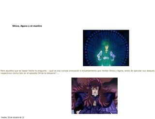 Shiva, Agora y el mantra




Para aquellos que se hayan hecho la pregunta : ¿qué es esa curiosa invocación o encantamiento que recitan Shiva y Agora, antes de ejecutar sus ataques
respectivos contra Ikki en el episodio 54 de la teleserie? ...




martes, 23 de octubre de 12
 