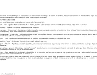 Volviendo al Kômyô Shingon os proponemos una transcripción en la lengua de origen, el sánskrito, más una transcripción en alfabeto latino, según las
convenciones actuales, y una traducción literal (muy sintética) comentada.

  卢遮那佛大灌顶光明真言
om amogha vairocana mahamudra mani padma jvala Pravarttaya Hum

om : sílaba sagrada - Pronunciada antes de un mantra, exprime que el recitador conoce el sentido. Invocación del poder divino y universal.

amogha : "Infalible" - ("mogha" precedido de un a- privativo).

vairocana : "El Luminoso" - Nombre de un buda. Uno de los cinco regentes direccionales del panteón del "Gran Vehiculo" (doctrina budista relativamente
más reciente), la del centro. Personifica la perfecta sabiduria.

mahamudra : "El Gran cubo" - Indiferenciación del Nirvana (entrega) y el Samsara (reencarnación). Forma la visión profunda del budismo tántrico que el
meditante se esfuerza de realizar interiormente.

ma?i : "Joya" - Simboliza el elemento masculino, la intención altruista de ser iluminado, la compasión y el amor.

padma : "Lotus" - Simboliza el elemento femenino y la sabiduria suprema.

jvala : "Llama" – Aquella que rodea la joya-lotus, en ciertas representaciones, joya, lotus y llama forman un todo que simboliza aquell que llega al
despertar.

pravarttaya : gerundio del verbo que significa "empezar", "debutar", poner en movimiento", en referencia a la Rueda de la Ley que libera al humano de la
prueba del sufrimiento, el ciclo de las existencias etc..

hum : sílaba sagrada final - simboliza la indivisibilidad de los elementos que favorecen el despertar y el cumplimiento espiritual : la divinidad o la energia
positiva invocada ha sido integrada en el individuo.

Al final, esta invoación desea que lo mejor que hay en la realización de uno mismo, según la concepción budista, espera al difunto en su devenir. La última
recomendación benévola o indulgente, el deseo es colocado bajo los auspicios del buda Vairocana, encarnando el más alto grado de perfección y
sabiduría.




martes, 23 de octubre de 12
 