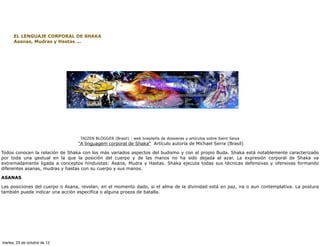 EL LENGUAJE CORPORAL DE SHAKA
      Asanas, Mudras y Hastas ...




                                  TAIZEN BLOGGER (Brasil) : web brasileña de dossieres y artículos sobre Saint Seiya
                                 "A linguagem corporal de Shaka" Artículo autoría de Michael Serra (Brasil)

Todos conocen la relación de Shaka con los más variados aspectos del budismo y con el propio Buda. Shaka está notablemente caracterizado
por toda una gestual en la que la posición del cuerpo y de las manos no ha sido dejada al azar. La expresión corporal de Shaka va
extremadamente ligada a conceptos hinduistas: Asana, Mudra y Hastas. Shaka ejecuta todas sus técnicas defensivas y ofensivas formando
diferentes asanas, mudras y hastas con su cuerpo y sus manos.

ASANAS

Las posiciones del cuerpo o Asana, revelan, en el momento dado, si el alma de la divinidad está en paz, ira o aun contemplativa. La postura
también puede indicar una acción específica o alguna proeza de batalla.




martes, 23 de octubre de 12
 