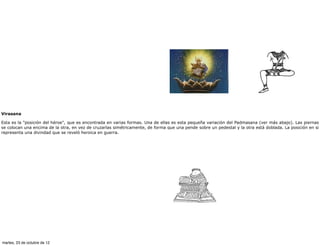 Virasana

Esta es la "posición del héroe", que es encontrada en varias formas. Una de ellas es esta pequeña variación del Padmasana (ver más abajo). Las piernas
se colocan una encima de la otra, en vez de cruzarlas simétricamente, de forma que una pende sobre un pedestal y la otra está doblada. La posición en si
representa una divindad que se reveló heroica en guerra.




martes, 23 de octubre de 12
 
