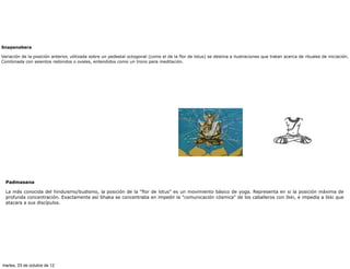 Snapanabera

Variación de la posición anterior, utilizada sobre un pedestal octogonal (como el de la flor de lotus) se destina a ilustraciones que tratan acerca de rituales de iniciación.
Combinada con asientos redondos o ovales, entendidos como un trono para meditación.




  Padmasana

  La más conocida del hinduismo/budismo, la posición de la “flor de lotus" es un movimiento básico de yoga. Representa en si la posición máxima de
  profunda concentración. Exactamente así Shaka se concentraba en impedir la "comunicación cósmica" de los caballeros con Ikki, e impedía a Ikki que
  atacara a sus discípulos.




martes, 23 de octubre de 12
 