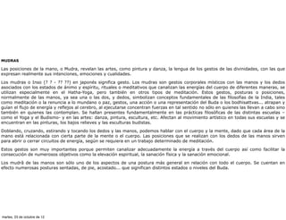 MUDRAS

Las posiciones de la mano, o Mudra, revelan las artes, como pintura y danza, la lengua de los gestos de las divinidades, con las que
expresan realmente sus intenciones, emociones y cualidades.

Los mudras o Inso (? ? - ?? ??) en japonés significa gesto. Los mudras son gestos corporales místicos con las manos y los dedos
asociados con los estados de ánimo y espíritu, rituales o meditativos que canalizan las energías del cuerpo de diferentes maneras, se
utilizan especialmente en el Hatha-Yoga, pero también en otros tipos de meditación. Estos gestos, posturas o posiciones,
normalmente de las manos, ya sea una o las dos, y dedos, simbolizan conceptos fundamentales de las filosofías de la India, tales
como meditación o la renuncia a lo mundano o paz, gestos, una acción o una representación del Buda o los bodhisattvas... atrapan y
guían el flujo de energía y reflejos al cerebro, al ejecutarse concentran fuerzas en tal sentido no sólo en quienes las llevan a cabo sino
también en quienes las contemplan. Se hallan presentes fundamentalmente en las prácticas filosóficas de las distintas escuelas –
como el Yoga y el Budismo- y en las artes: danza, pintura, escultura, etc. Afectan al movimiento artístico en todas sus escuelas y se
encuentran en las pinturas, los bajos relieves y las esculturas budistas.

Doblando, cruzando, estirando y tocando los dedos y las manos, podemos hablar con el cuerpo y la mente, dado que cada área de la
mano está relacionada con cierta parte de la mente o el cuerpo. Las posiciones que se realizan con los dedos de las manos sirven
para abrir o cerrar circuitos de energía, según se requiera en un trabajo determinado de meditación.

Estos gestos son muy importantes porque permiten canalizar adecuadamente la energía a través del cuerpo así como facilitar la
consecución de numerosos objetivos como la elevación espiritual, la sanación física y la sanación emocional.

Los mudrâ de las manos son sólo uno de los aspectos de una postura más general en relación con todo el cuerpo. Se cuentan en
efecto numerosas posturas sentadas, de pie, acostado... que significan distintos estados o niveles del Buda.




martes, 23 de octubre de 12
 