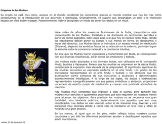 Orígenes de los Mudras

Su origen no está muy claro, aunque en el mundo occidental los conocemos gracias al mundo oriental que nos los trae como
consecuencia de la introducción de sus doctrinas e ideologías. Originalmente, se supone que designaban un sello o la impresión
dejada por éste sobre el papel. Posteriormente, habría designado un modo de poner los dedos en un ritual.



                                          Hace miles de años los maestros Brahmanes de la India, transmitieron este
                                          conocimiento de los Mudras. Iniciaban a los discípulos en ceremonias secretas a
                                          partir de textos sagrados. Esto luego pasó a lo que hoy se conoce como Yoga, donde
                                          los estudiantes debían poner su cuerpo o sus manos en forma de ideogramas o
                                          letras del sánscrito. Los Mudras llevan al individuo a un estado mental de meditación
                                          (Dhyana), alejando los sentidos físicos de su atención en lo externo, permiten lograr
                                          la armonía entre la conciencia racional y la conciencia intuitiva.

                                          Se dice que los Mudras fueron ejecutados y transmitidos por Buda, se corresponden
                                          con sus diversas enseñanzas, están llenos de simbolismo y belleza.

                                          Los mudras están asociados a los diversos budas, son utilizados en la iconografía
                                          hindú, budista y Vajrayana. Parece que los mudras se originaron en la danza hindú,
                                          considerada la expresión más elevada de la religiosidad. El significado espiritual de
                                          los mudras encuentra su expresión perfecta en el arte hindú. Los gestos de las
                                          divinidades representadas en el arte hindú y budista y los atributos que los
                                          acompañan como símbolos de sus funciones o alusiones a determinados
                                          acontecimientos mitológicos. A lo largo de los siglos, los budas y bodhisattvas
                                          representados iconográficamente con sus gestos simbólicos y atributos, propiciaran
                                          un estado de espíritu propio de meditación y crearan una profunda atmósfera de
                                          creencia.

                                          Hay mudras muy completos que implican a todo el cuerpo, pero también hay
                                          mudras muy sencillos e igualmente poderosos que sólo requieren de nuestras manos
                                          para alcanzar los objetivos. Para practicar los mudras no es necesaria una gran
                                          habilidad, sino bastante práctica, especialmente con aquellos que son muy
                                          complicados. Los dedos se van uniendo entre sí de maneras muy diversas y con
                                          presiones muy diversas donde a veces sólo es necesario un leve roce y otras se
                                          necesita una gran presión.

                                          En las manos, al igual que en los pies, están reflejos todos nuestros puntos
                                          corporales y por ello las diferentes posiciones ayudan a desbloquear aquellos que
                                          estén inarmónicos.
martes, 23 de octubre de 12
 