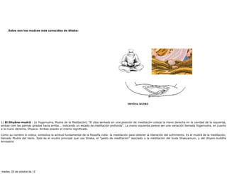 Estos son los mudras más conocidos de Shaka:




1) El Dhyâna-mudrâ : (o Yogamudra, Mudra de la Meditación) "El dios sentado en una posición de meditación coloca la mano derecha en la cavidad de la izquierda,
ambas com las palmas giradas hacia arriba... indicando un estado de meditación profunda". La mano izquierda parece ser una variación llamada Yogamudra, en cuanto
a la mano derecha, Dhyana. Ambas poseen el mismo significado.

Como su nombre lo indica, simboliza la actitud fundamental de la filosofía india: la meditación para obtener la liberación del sufrimiento. Es el mudrâ de la meditación,
llamado Mudra del Vacío. Este es el mudra principal que usa Shaka, el “gesto de meditación” asociado a la meditación del buda Shakyamuni, y del dhyani-buddha
Amitabha.




martes, 23 de octubre de 12
 