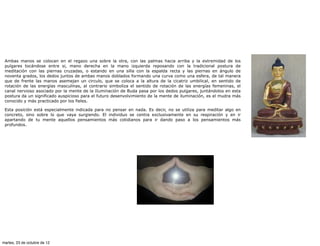 Ambas manos se colocan en el regazo una sobre la otra, con las palmas hacia arriba y la extremidad de los
 pulgares tocándose entre si, mano derecha en la mano izquierda reposando con la tradicional postura de
 meditación con las piernas cruzadas, o estando en una silla con la espalda recta y las piernas en ángulo de
 noventa grados, los dedos juntos de ambas manos doblados formando una curva como una esfera, de tal manera
 que de frente las manos asemejan un circulo, que se coloca a la altura de la cicatriz umbilical, en sentido de
 rotación de las energías masculinas, al contrario simboliza el sentido de rotación de las energías femeninas, el
 canal nervioso asociado por la mente de la Iluminación de Buda pasa por los dedos pulgares, juntándolos en esta
 postura da un significado auspicioso para el futuro desenvolvimiento de la mente de iluminación, es el mudra más
 conocido y más practicado por los fieles.

 Esta posición está especialmente indicada para no pensar en nada. Es decir, no se utiliza para meditar algo en
 concreto, sino sobre lo que vaya surgiendo. El individuo se centra exclusivamente en su respiración y en ir
 apartando de tu mente aquellos pensamientos más cotidianos para ir dando paso a los pensamientos más
 profundos.




martes, 23 de octubre de 12
 