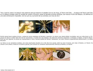 “Voy a ejercer sobre ti el ataque más poderoso del que dispone el caballero de oro de Virgo, el Tesoro del Cielo.... el ataque del Tesoro del Cielo
es un ataque fundado sobre la verdad de nuestro Universo, posee la llamada armonía perfecta, que asocia el arte del ataque y la defensa en
una sola combinación imparable. Con la cual voy a privarte de tus sentidos uno tras de otro.”




Muchos devas tienen poderes divinos, y gobiernan reinos celestiales de felicidad y esplendor. Los devas viven desde edades incontables, pero sus vidas tienen un fin,
porque los devas no están libres del ciclo de nacimientos y muertes (los seis estados). Esa distinción pertenece solamente a el Bosatsu, el Rakan, el Nyorai (Buda).
Entre las ocho legiones, los devas son representados lo más a menudo posible por Bonten, Taishakuten, los cuatro Shitenno (especialmente Bishamonten), y la diosa
Benzaiten.

Los Tenbu no son salvadores budistas, sino seres espirituales situados en lo más alto de la escala, sobre los seres humanos, pero bajo el Bosatsu y el Nyorai. Se
veneran como dioses y diosas en el budismo japonés, pero siempre se consideran espiritualmente inferiores al Bosatsu y al Nyorai.




martes, 23 de octubre de 12
 