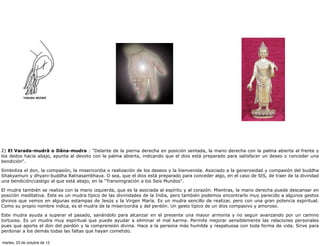 2) El Varada-mudrâ o Dâna-mudra : "Delante de la pierna derecha en posición sentada, la mano derecha con la palma abierta al frente y
los dedos hacia abajo, apunta al devoto con la palma abierta, indicando que el dios está preparado para satisfacer un deseo o conceder una
bendición".

Simboliza el don, la compasión, la misericordia o realización de los deseos y la bienvenida. Asociado a la generosidad y compasión del buddha
Shakyamuni y dhyani-buddha Ratnasambhava. O sea, que el dios está preparado para conceder algo, en el caso de StS, de traer de la divindad
una bendición/castigo al que está abajo, en la "Transmigración a los Seis Mundos".

El mudra también se realiza con la mano izquierda, que es la asociada al espíritu y al corazón. Mientras, la mano derecha puede descansar en
posición meditativa. Este es un mudra típico de las divinidades de la India, pero también podemos encontrarlo muy parecido a algunos gestos
divinos que vemos en algunas estampas de Jesús y la Virgen María. Es un mudra sencillo de realizar, pero con una gran potencia espiritual.
Como su propio nombre indica, es el mudra de la misericordia y del perdón. Un gesto típico de un dios compasivo y amoroso.

Este mudra ayuda a superar el pasado, sanándolo para alcanzar en el presente una mayor armonía y no seguir avanzando por un camino
tortuoso. Es un mudra muy espiritual que puede ayudar a eliminar el mal karma. Permite mejorar sensiblemente las relaciones personales
pues que aporta el don del perdón y la comprensión divina. Hace a la persona más humilde y respetuosa con toda forma de vida. Sirve para
perdonar a los demás todas las faltas que hayan cometido.

martes, 23 de octubre de 12
 