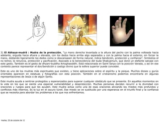 3) El Abhaya-mudrâ : Mudra de la protección, "La mano derecha levantada a la altura del pecho con la palma volteada hacia
adelante, erguida hacia afuera y elevada, con los dedos hacia arriba algo separados y con la palma hacia el exterior, sin forzar la
mano, doblando ligeramente los dedos como si descansasen de forma natural, indica bendición, protección y confianza". Simboliza el
no temor, la renuncia, protección y pacificación. Asociado a la benevolencia del buda Shakyamuni, que donó un elefante salvaje con
este gesto. También es el gesto de dhyani-buddha Amoghasiddhi. Está relacionada en Saint Seiya con la posición Varada, y así en ese
contexto parece representar el don/bendición o castigo divino que la esfera superior puede conceder.

Este es uno de los mudras más espirituales que existen, y tiene aplicaciones sobre el espíritu y la psique. Muchos dioses y gurús
orientales aparecen en estatuas y fotografías con esta posición. También en el cristianismo podemos encontrarla en algunas
representaciones de Jesús o de algún Santo.

Este mudra ayuda a sentirse protegidos y esperanzados para superar cualquier obstáculo que se presente. En aquellos momentos en
la vida en los que se siente una especial vulnerabilidad y desprotección. Muchas personas deciden recurrir a la divinidad con
oraciones y ruegos para que les ayuden. Este mudra actúa como una de esas oraciones aliviando los miedos más profundos y
conflictos más internos. Es la luz en el oscuro túnel. Ese miedo se ve sustituido por una esperanza en el triunfo final y la confianza
que se necesita para abordar los problemas a los que nos enfrentamos.




martes, 23 de octubre de 12
 