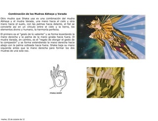 Combinación de los Mudras Abhaya y Varada

Otro mudra que Shaka usa es una combinación del mudra
Abhaya y el mudra Varada, una mano hacia el cielo y otra
mano hacia el suelo, con las palmas hacia delante, el fiel se
convierte así en un vínculo entre el cielo y la tierra, los
elementos divino y humano, la harmonía perfecta.

El primero es el “gesto de lo valiente” y se forma levantando la
mano derecha y la palma de la mano girada hacia fuera. El
mudra Varada, en cambio, es el “regalo de otorgar el gesto de
la compasión” y se forma extendiendo la mano derecha hacia
abajo con la palma volteada hacia fuera. Shaka baja su mano
izquierda antes que la mano derecha para formar los dos
mudras de una sola vez.




martes, 23 de octubre de 12
 