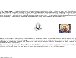 4) El Vitarka-mudrâ : A la altura del pecho, la mano derecha palma al exterior, el pulgar y el índice se tocan. "Con este gesto, en
el cual el pulgar es el indicador formando un anillo, el dios prueba su juicio imparcial y su sabiduría intelectual. Si tiende la mano
hacia el observador, significa que desea darle alguna instrucción". Es el símbolo de la discusión, debate, explicación y argumentación,
de la comunicación y la enseñanza. Es una variante de los mudras Abhaya-mudra y Varada-mudra. Asociado a las explicaciones del
buda Shakyamuni y dhyani-buddha Vairochana. Shaka parece decir que es irreductible como la calidad de su juicio.




Shikin, el segundo Buda, que alcanzó la iluminación sobre un loto blanco, aparece haciendo este gesto con la mano derecha; con la
izquierda en el cuello, se toca los dedos pulgar y medio. Kanakamuni, el quinto buda, que alcanzó la iluminación sobre un árbol
udumbara, es representado haciendo este gesto con la mano derecha; su mano izquierda reposa sobre el cuello, haciendo el
avakasha-mudra, el gesto del ocio.

Algunas veces, en lugar del mudra Abhaya, Shaka usa el mudra Vitarka que es como el primero, pero la punta del dedo índice toca
en el extremo del dedo pulgar. Este es el “gesto del debate” y simboliza la explicación de las enseñanzas de Buda.




martes, 23 de octubre de 12
 