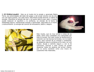 5) El Prithivi-mudrâ : Este es el mudra de la amada y apreciada Madre
  Tierra, las extremidades del dedo del pulgar y del anular encima una de otra,
  con una ligera presión, con cada mano. Este Mudra puede eliminar un déficit de
  energía, intensifica el sentido del olor y es bueno para la piel, pelo, y huesos,
  puede restaurar el equilibrio y la confianza. La energía de la tierra da
  estabilidad segura, manteniendo energía y asertividad, seguridad en sí mismo,
  y autoconfianza. La energía del cosmos da entusiasmo, placer y alegría.




                                                    Este mudra, que es muy similar a otros de su
                                                    estilo, tiene unas cualidades muy apreciadas por
                                                    todo el mundo. Con este mudra se perfecciona la
                                                    conexión con las fuerzas terrenales, con la madre
                                                    tierra, para nutrirse de su energía y canalizarla,
                                                    se despierta toda la confianza en la vida y en uno
                                                    mismo. Ayuda a sentirte seguro y con la fe
                                                    suficiente. Gracias a este mudra se puede
                                                    despertar todos los poderes del primer chakra,
                                                    por lo tanto también echa una mano en
                                                    cuestiones más materiales.




martes, 23 de octubre de 12
 