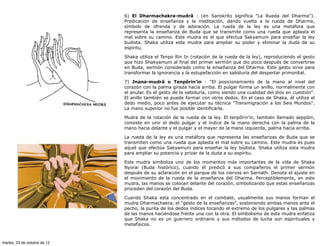 6) El Dharmachakra-mudrâ : (en Sanskrito significa "La Rueda del Dharma").
                              Predicación de enseñanza y la meditación, dando vuelta a la rueda de Dharma,
                              símbolo de ofrenda y de adoración. La rueda de la ley es una metáfora que
                              representa la enseñanza de Buda que se transmite como una rueda que aplasta el
                              mal sobre su camino. Este mudra es el que efectua Sakyamuni para enseñar la ley
                              budista. Shaka utiliza este mudra para ampliar su poder y eliminar la duda de su
                              espíritu.

                              Shaka utiliza el Tenpo Rin In (rotación de la rueda de la ley), reproduciendo el gesto
                              que hizo Shakyamuni al final del primer sermón que dio poco después de convertirse
                              en Buda, sermón considerado como la enseñanza del Dharma. Este gesto sirve para
                              transformar la ignorancia y la estupefacción en sabiduría del despertar primordial.

                              7) Jnana-mudrâ o Tenpôrin'in : "El posicionamiento de la mano al nivel del
                              corazón con la palma girada hacia arriba. El pulgar forma un anillo, normalmente con
                              el anular. Es el gesto de la sabiduría, como siendo una cualidad del dios en cuestión".
                              El anillo también se puede formar con otros dedos. En el caso de Shaka, él utiliza el
                              dedo medio, poco antes de ejecutar su técnica "Transmigración a los Seis Mundos".
                              La mano superior no fue posible identificarla.

                              Mudra de la rotación de la rueda de la ley. El tenpôrin’in, también llamado seppôin,
                              consiste en unir el dedo pulgar y el índice de la mano derecha con la palma de la
                              mano hacia delante y el pulgar y el mayor de la mano izquierda, palma hacia arriba.

                              La rueda de la ley es una metáfora que representa las enseñanzas de Buda que se
                              transmiten como una rueda que aplasta el mal sobre su camino. Este mudra es pues
                              aquel que efectúa Sakyamuni para enseñar la ley búdista. Shaka utiliza esta mudra
                              para ampliar su potencia y privar de la duda a su espíritu.

                              Este mudra simboliza uno de los momentos más importantes de la vida de Shaka
                              Nyorai (Buda histórico), cuando él predicó a sus compañeros el primer sermón
                              después de su aclaración en el parque de los ciervos en Sarnath. Denota el ajuste en
                              el movimiento de la rueda de la enseñanza del Dharma. Perceptiblemente, en este
                              mudra, las manos se colocan delante del corazón, simbolizando que estas enseñanzas
                              proceden del corazón del Buda.

                              Cuando Shaka esta concentrado en el combate, usualmente sus manos forman el
                              mudra Dharmachakra, el “gesto de la enseñanzas”, sosteniendo ambas manos ante el
                              pecho, la punta de los dedos índices tocando el extremo de los pulgares y las palmas
                              de las manos haciéndose frente una con la otra. El simbolismo de este mudra enfatiza
                              que Shaka no es un guerrero ordinario y sus métodos de lucha son espirituales y
                              metafísicos.



martes, 23 de octubre de 12
 