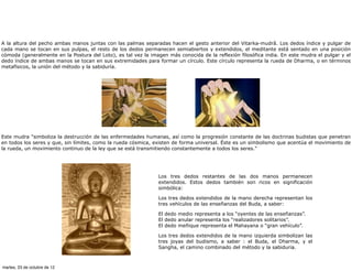 A la altura del pecho ambas manos juntas con las palmas separadas hacen el gesto anterior del Vitarka-mudrâ. Los dedos índice y pulgar de
cada mano se tocan en sus pulpas, el resto de los dedos permanecen semiabiertos y extendidos, el meditante está sentado en una posición
cómoda (generalmente en la Postura del Loto), es tal vez la imagen más conocida de la reflexión filosófica india. En este mudra el pulgar y el
dedo índice de ambas manos se tocan en sus extremidades para formar un círculo. Este círculo representa la rueda de Dharma, o en términos
metafísicos, la unión del método y la sabiduría.




Este mudra "simboliza la destrucción de las enfermedades humanas, así como la progresión constante de las doctrinas budistas que penetran
en todos los seres y que, sin límites, como la rueda cósmica, existen de forma universal. Éste es un simbolismo que acentúa el movimiento de
la rueda, un movimiento continuo de la ley que se está transmitiendo constantemente a todos los seres."




                                                               Los tres dedos restantes de las dos manos permanecen
                                                               extendidos. Estos dedos también son ricos en significación
                                                               simbólica:

                                                               Los tres dedos extendidos de la mano derecha representan los
                                                               tres vehículos de las enseñanzas del Buda, a saber:

                                                               El dedo medio representa a los “oyentes de las enseñanzas”.
                                                               El dedo anular representa los “realizadores solitarios”.
                                                               El dedo meñique representa el Mahayana o “gran vehículo”.

                                                               Los tres dedos extendidos de la mano izquierda simbolizan las
                                                               tres joyas del budismo, a saber : el Buda, el Dharma, y el
                                                               Sangha, el camino combinado del método y la sabiduria.



martes, 23 de octubre de 12
 