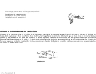 Fuera de Japón, este mudra es conocido por varios nombres:

       Vitarka (mudra de la argumentación)
       Karana (mudra de la acción religiosa)
       Vyakhyana (mudra de la exposición)




Gesto de la Suprema Realización y Meditación

El gesto de la mano derecha es el mudra de la puesta en marcha de la rueda de la Ley (dharma), la cual es a la vez el símbolo de
Buda, de la ley búdica y de la enseñanza de la doctrina, forma parte de los símbolos del elegido que el Buda lleva en el interior de sus
palmas y las plantas de sus pies, en cuanto a la mano izquierda simboliza la meditación, los dos juntos simbolizan alcanzar el
Dharma cuando se medita en el vacío.... El gesto de la mano derecha simboliza la consecución de la suprema realización. El gesto de
la mano izquierda simboliza meditación. Juntos, representan el poder de Buda de conceder realizaciones supremas a sus discípulos,
en cuanto El medita en el vacío.




martes, 23 de octubre de 12
 