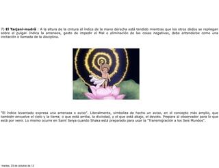 7) El Tarjani-mudrâ : A la altura de la cintura el índice de la mano derecha está tendido mientras que los otros dedos se repliegan
sobre el pulgar. Indica la amenaza, gesto de impedir el Mal o eliminación de las cosas negativas, debe entenderse como una
incitación o llamada de la disciplina.




"El índice levantado expresa una amenaza o aviso". Literalmente, simboliza de hecho un aviso, en el concepto más amplio, que
también envuelve el cielo y la tierra; o que está arriba, la divindad, y el que está abajo, el devoto. Prepara al observador para lo que
está por venir. Lo mismo ocurre en Saint Seiya cuando Shaka está preparado para usar la "Transmigración a los Seis Mundos".




martes, 23 de octubre de 12
 