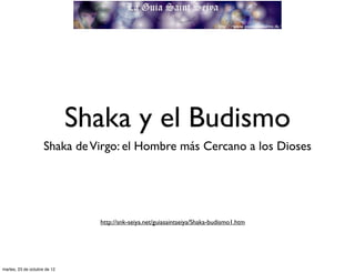 Shaka y el Budismo
                     Shaka de Virgo: el Hombre más Cercano a los Dioses




                                http://snk-seiya.net/guiasaintseiya/Shaka-budismo1.htm




martes, 23 de octubre de 12
 