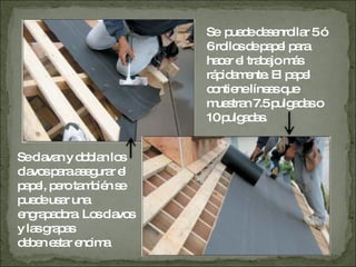 Se  puede desenrollar 5 ó 6 rollos de papel para hacer el trabajo más rápidamente. El papel contiene líneas que muestran 7.5 pulgadas o 10 pulgadas. Se clavan y doblan los clavos para asegurar el papel, pero también se puede usar una engrapadora. Los clavos y las grapas deben estar encima 