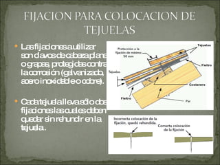 Las fijaciones a utilizar son clavos de cabeza plana o grapas, protegidas contra la corrosión (galvanizado, acero inoxidable o cobre). Cada tejuela lleva sólo dos fijaciones las cuales deben quedar sin rehundir en la tejuela . 