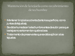 Mantener limpia la cubierta (tanto la superficie, como juntas de tejuelas). Se debe humedecer la techumbre antes de subir para que las tejas no se tornen tan quebradizas. Tratamiento de preservante que se debe aplicar a las tejuelas. 