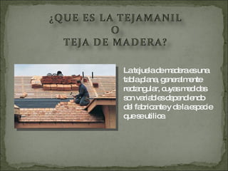 La tejuela de madera es una tabla plana, generalmente rectangular, cuyas medidas son variables dependiendo del fabricante y de la especie que se utilice. 