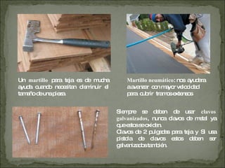 Un  martillo  para teja es de mucha ayuda cuando necesitan disminuir el tamaño de una pieza. Martillo neumático : nos  ayudara a avanzar  con mayor velocidad para  cubrir  tramos extensos  Siempre se deben de usar  clavos galvanizados , nunca clavos de metal ya que estos se oxidan. Clavos de 2 pulgadas para teja y Si usa pistola de clavos estos deben ser galvanizados también. 