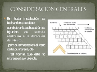 En toda instalación de techumbre, se debe considerar la colocación de tejuelas  en sentido contrario a la dirección del viento , particularmente en el caso de la cumbrera, de tal forma que éste no ingrese a la vivienda. 