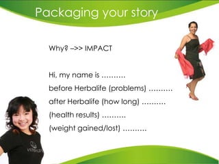 Packaging your story Why? –>> IMPACT Hi, my name is ……….  before Herbalife (problems) ……….  after Herbalife (how long) ………. (health results) ………. (weight gained/lost) ………. 