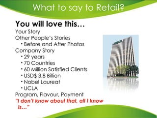 What to say to Retail? You will love this… Your Story Other People’s Stories Before and After Photos Company Story 29 years 70 Countries 60 Million Satisfied Clients USD$ 3.8 Billion Nobel Laureat UCLA Program, Flavour, Payment “ I don’t know about that,   all I know is…” 