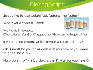 Closing Script So you like to lose weight fast, faster or the fastest? Whatever Answer =  Great!  We have 5 flavours:  Chocolate, Vanilla, Cappucino, Strawberry, Tropical Fruit If you eat ice cream, which flavour you like the most?  Ok.. Great! Do you have cash with you now or you need to go to the ATM?  No problem, ATM is just downstairs, I’ll wait for you here   